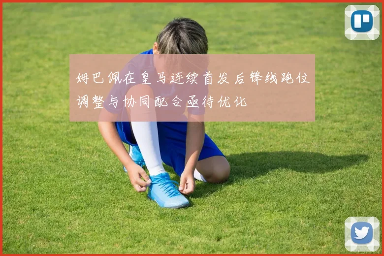 姆巴佩在皇马连续首发后锋线跑位调整与协同配合亟待优化