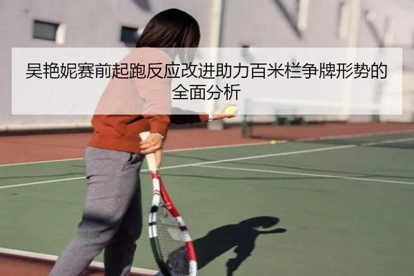 吴艳妮赛前起跑反应改进助力百米栏争牌形势的全面分析