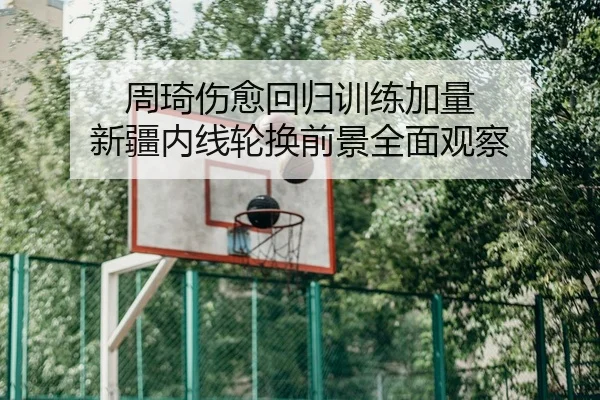 周琦伤愈回归训练加量 新疆内线轮换前景全面观察