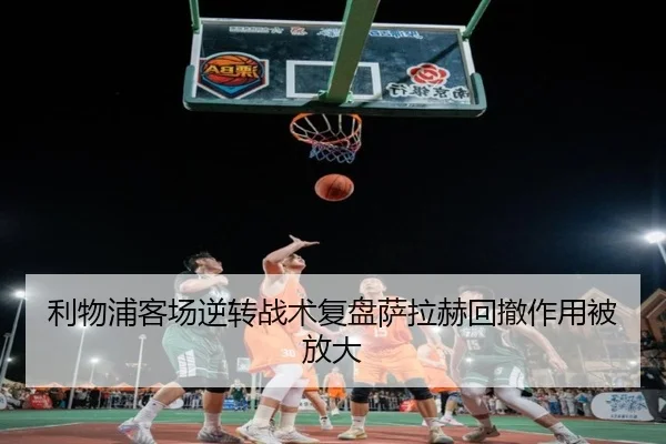 利物浦客场逆转战术复盘萨拉赫回撤作用被放大