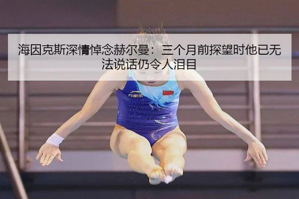 海因克斯深情悼念赫尔曼：三个月前探望时他已无法说话仍令人泪目